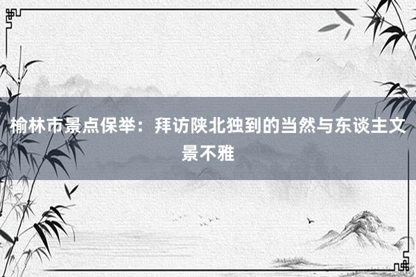 榆林市景点保举：拜访陕北独到的当然与东谈主文景不雅
