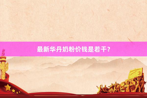 最新华丹奶粉价钱是若干？