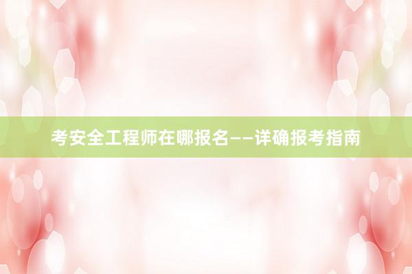 考安全工程师在哪报名——详确报考指南